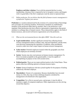 12
Copyright © 2019 Pearson Education, Inc.
Employee and labor relations: Even with the projected decline in union
membership, a business firm is required by law to recognize a union, and bargain
with it in good faith, if the firm’s employees want the union to represent them.
1-2. Define profession. Do you believe that the field of human resource management is
a profession? Explain your answer.
Profession is a vocation characterized by the existence of a common body of knowledge
and a procedure for certifying members. Performance standards are established by
members of the profession rather than by outsiders; that is, the profession is self-
regulated. Most professions also have effective representative organizations that permit
members to exchange ideas of mutual concern. These characteristics apply to the field of
human resources, and several well-known organizations serve the profession.
1-3. What are the environmental factors that affect HRM? Describe each one.
● Legal considerations: Another significant external force affecting human
resource management relates to federal, state, and local legislation, and the many
court decisions interpreting this legislation. In addition, many presidential
executive orders have had a major impact on human resource management.
● Labor market: Potential employees located within the geographic area from
which employees are normally recruited.
● Society: Society may also exert pressure on human resource management. If a
firm is to remain acceptable to the general public, it must be capable of
accomplishing its purpose in line with societal norms.
● Political parties: There are two major political parties in the United States. These
parties often have differing opinions on human resource topics.
● Unions: Group of employees who have joined together for the purpose of dealing
collectively with their employer.
● Shareholders: Owners of a corporation. Because shareholders have invested
money in a firm, they may at times challenge programs considered by
management to be beneficial to the organization.
● Competition: For a firm to succeed, grow, and prosper, it must be able to
maintain a supply of competent employees. Other organizations are also striving
toward that objective.
 