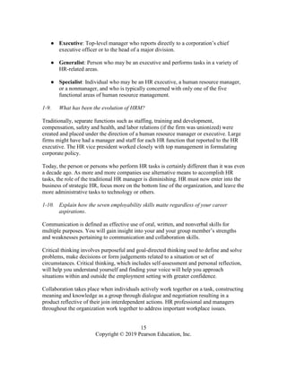 15
Copyright © 2019 Pearson Education, Inc.
● Executive: Top-level manager who reports directly to a corporation’s chief
executive officer or to the head of a major division.
● Generalist: Person who may be an executive and performs tasks in a variety of
HR-related areas.
● Specialist: Individual who may be an HR executive, a human resource manager,
or a nonmanager, and who is typically concerned with only one of the five
functional areas of human resource management.
1-9. What has been the evolution of HRM?
Traditionally, separate functions such as staffing, training and development,
compensation, safety and health, and labor relations (if the firm was unionized) were
created and placed under the direction of a human resource manager or executive. Large
firms might have had a manager and staff for each HR function that reported to the HR
executive. The HR vice president worked closely with top management in formulating
corporate policy.
Today, the person or persons who perform HR tasks is certainly different than it was even
a decade ago. As more and more companies use alternative means to accomplish HR
tasks, the role of the traditional HR manager is diminishing. HR must now enter into the
business of strategic HR, focus more on the bottom line of the organization, and leave the
more administrative tasks to technology or others.
1-10. Explain how the seven employability skills matte regardless of your career
aspirations.
Communication is defined as effective use of oral, written, and nonverbal skills for
multiple purposes. You will gain insight into your and your group member’s strengths
and weaknesses pertaining to communication and collaboration skills.
Critical thinking involves purposeful and goal-directed thinking used to define and solve
problems, make decisions or form judgements related to a situation or set of
circumstances. Critical thinking, which includes self-assessment and personal reflection,
will help you understand yourself and finding your voice will help you approach
situations within and outside the employment setting with greater confidence.
Collaboration takes place when individuals actively work together on a task, constructing
meaning and knowledge as a group through dialogue and negotiation resulting in a
product reflective of their join interdependent actions. HR professional and managers
throughout the organization work together to address important workplace issues.
 