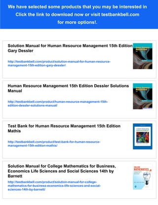 We have selected some products that you may be interested in
Click the link to download now or visit testbankbell.com
for more options!.
Solution Manual for Human Resource Management 15th Edition
Gary Dessler
http://testbankbell.com/product/solution-manual-for-human-resource-
management-15th-edition-gary-dessler/
Human Resource Management 15th Edition Dessler Solutions
Manual
http://testbankbell.com/product/human-resource-management-15th-
edition-dessler-solutions-manual/
Test Bank for Human Resource Management 15th Edition
Mathis
http://testbankbell.com/product/test-bank-for-human-resource-
management-15th-edition-mathis/
Solution Manual for College Mathematics for Business,
Economics Life Sciences and Social Sciences 14th by
Barnett
http://testbankbell.com/product/solution-manual-for-college-
mathematics-for-business-economics-life-sciences-and-social-
sciences-14th-by-barnett/
 