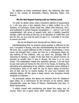 “In addition to those mentioned above, the following also took
land in the vicinity of Wycarbah:—Messrs. Bikovsky, Pagin, and
Krasnih.
We Do Not Repent having Left our Native Land.
“In order to clearly show what a Russian’s opinion of Queensland
is, I will now give a few extracts from a letter written by a Mr.
Godalov, of Canungra, South Coast line, dated 24th February, 1911,
and published in certain Russian newspapers:—’... and so I am to be
congratulated; 160 acres of superb land, with a healthy beautiful
climate, within 30 miles of the sea, at an elevation of 3,000 feet, and
this for 32s. an acre and 20 years to pay it in. I consider it my duty
to assure you that
We do not Repent ever having left our Native Land,
notwithstanding that my present social position is different to the
one I occupied in Russia, and also notwithstanding the fact that the
life here, too, is quite different to life in Russia; nevertheless, I have
never yet thought that I came out here on a wild-goose chase (to
say nothing of the children, who cry when we, jokingly, talk of
returning to Russia), in spite of the fact that my actual income—at
present—is smaller than it was in Russia, life here is in no case
worse. The explanation makes this assertion obvious. I do not have
to pay mad sums of money for the rent of my house, its heating, the
educating and upbringing of my children, expensive warm clothing is
unnecessary, there is no need for you to worry about to-morrow,
and at last, but by no means leastly, for your own freedom and
absolute liberty. All this gives a deep reason why Russians should
emigrate to Australia....’
“As previously stated, the above are extracts from Mr. Godalov’s
open letter, he is well-known by the farmers of his district. Other
characteristic cases are those of Messrs. Danilchenko and Ilyin, in
North Queensland.
“I satisfy myself with mentioning just these few cases, but, of
course, there are a good many other similar cases amongst the
 