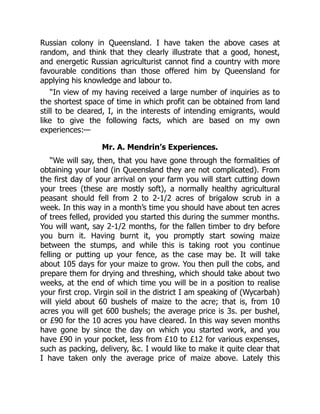 Russian colony in Queensland. I have taken the above cases at
random, and think that they clearly illustrate that a good, honest,
and energetic Russian agriculturist cannot find a country with more
favourable conditions than those offered him by Queensland for
applying his knowledge and labour to.
“In view of my having received a large number of inquiries as to
the shortest space of time in which profit can be obtained from land
still to be cleared, I, in the interests of intending emigrants, would
like to give the following facts, which are based on my own
experiences:—
Mr. A. Mendrin’s Experiences.
“We will say, then, that you have gone through the formalities of
obtaining your land (in Queensland they are not complicated). From
the first day of your arrival on your farm you will start cutting down
your trees (these are mostly soft), a normally healthy agricultural
peasant should fell from 2 to 2-1/2 acres of brigalow scrub in a
week. In this way in a month’s time you should have about ten acres
of trees felled, provided you started this during the summer months.
You will want, say 2-1/2 months, for the fallen timber to dry before
you burn it. Having burnt it, you promptly start sowing maize
between the stumps, and while this is taking root you continue
felling or putting up your fence, as the case may be. It will take
about 105 days for your maize to grow. You then pull the cobs, and
prepare them for drying and threshing, which should take about two
weeks, at the end of which time you will be in a position to realise
your first crop. Virgin soil in the district I am speaking of (Wycarbah)
will yield about 60 bushels of maize to the acre; that is, from 10
acres you will get 600 bushels; the average price is 3s. per bushel,
or £90 for the 10 acres you have cleared. In this way seven months
have gone by since the day on which you started work, and you
have £90 in your pocket, less from £10 to £12 for various expenses,
such as packing, delivery, &c. I would like to make it quite clear that
I have taken only the average price of maize above. Lately this
 