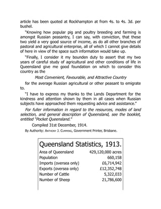 article has been quoted at Rockhampton at from 4s. to 4s. 3d. per
bushel.
“Knowing how popular pig and poultry breeding and farming is
amongst Russian peasantry, I can say, with conviction, that these
two yield a very good source of income, as do all other branches of
pastoral and agricultural enterprise, all of which I cannot give details
of here in view of the space such information would take up.
“Finally, I consider it my bounden duty to assert that my two
years of careful study of agricultural and other conditions of life in
Queensland give me good foundation on which to consider this
country as the
Most Convenient, Favourable, and Attractive Country
for the average Russian agricultural or other peasant to emigrate
to.
“I have to express my thanks to the Lands Department for the
kindness and attention shown by them in all cases when Russian
subjects have approached them requesting advice and assistance.”
For fuller information in regard to the resources, modes of land
selection, and general description of Queensland, see the booklet,
entitled “Pocket Queensland.”
Compiled 31st December, 1914.
By Authority: Anthony J. Cumming, Government Printer, Brisbane.
Queensland Statistics, 1913.
Area of Queensland 429,120,000 acres
Population 660,158
Imports (oversea only) £6,714,942
Exports (oversea only) £12,352,748
Number of Cattle 5,322,033
Number of Sheep 21,786,600
 