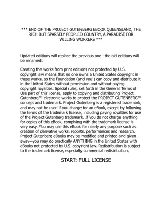 *** END OF THE PROJECT GUTENBERG EBOOK QUEENSLAND, THE
RICH BUT SPARSELY PEOPLED COUNTRY, A PARADISE FOR
WILLING WORKERS ***
Updated editions will replace the previous one—the old editions will
be renamed.
Creating the works from print editions not protected by U.S.
copyright law means that no one owns a United States copyright in
these works, so the Foundation (and you!) can copy and distribute it
in the United States without permission and without paying
copyright royalties. Special rules, set forth in the General Terms of
Use part of this license, apply to copying and distributing Project
Gutenberg™ electronic works to protect the PROJECT GUTENBERG™
concept and trademark. Project Gutenberg is a registered trademark,
and may not be used if you charge for an eBook, except by following
the terms of the trademark license, including paying royalties for use
of the Project Gutenberg trademark. If you do not charge anything
for copies of this eBook, complying with the trademark license is
very easy. You may use this eBook for nearly any purpose such as
creation of derivative works, reports, performances and research.
Project Gutenberg eBooks may be modified and printed and given
away—you may do practically ANYTHING in the United States with
eBooks not protected by U.S. copyright law. Redistribution is subject
to the trademark license, especially commercial redistribution.
START: FULL LICENSE
 