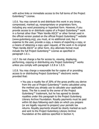 with active links or immediate access to the full terms of the Project
Gutenberg™ License.
1.E.6. You may convert to and distribute this work in any binary,
compressed, marked up, nonproprietary or proprietary form,
including any word processing or hypertext form. However, if you
provide access to or distribute copies of a Project Gutenberg™ work
in a format other than “Plain Vanilla ASCII” or other format used in
the official version posted on the official Project Gutenberg™ website
(www.gutenberg.org), you must, at no additional cost, fee or
expense to the user, provide a copy, a means of exporting a copy, or
a means of obtaining a copy upon request, of the work in its original
“Plain Vanilla ASCII” or other form. Any alternate format must
include the full Project Gutenberg™ License as specified in
paragraph 1.E.1.
1.E.7. Do not charge a fee for access to, viewing, displaying,
performing, copying or distributing any Project Gutenberg™ works
unless you comply with paragraph 1.E.8 or 1.E.9.
1.E.8. You may charge a reasonable fee for copies of or providing
access to or distributing Project Gutenberg™ electronic works
provided that:
• You pay a royalty fee of 20% of the gross profits you derive
from the use of Project Gutenberg™ works calculated using
the method you already use to calculate your applicable
taxes. The fee is owed to the owner of the Project
Gutenberg™ trademark, but he has agreed to donate
royalties under this paragraph to the Project Gutenberg
Literary Archive Foundation. Royalty payments must be paid
within 60 days following each date on which you prepare
(or are legally required to prepare) your periodic tax
returns. Royalty payments should be clearly marked as such
and sent to the Project Gutenberg Literary Archive
Foundation at the address specified in Section 4,
 