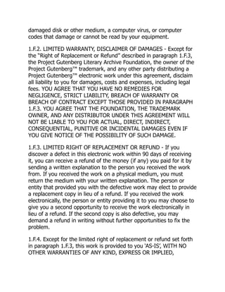 damaged disk or other medium, a computer virus, or computer
codes that damage or cannot be read by your equipment.
1.F.2. LIMITED WARRANTY, DISCLAIMER OF DAMAGES - Except for
the “Right of Replacement or Refund” described in paragraph 1.F.3,
the Project Gutenberg Literary Archive Foundation, the owner of the
Project Gutenberg™ trademark, and any other party distributing a
Project Gutenberg™ electronic work under this agreement, disclaim
all liability to you for damages, costs and expenses, including legal
fees. YOU AGREE THAT YOU HAVE NO REMEDIES FOR
NEGLIGENCE, STRICT LIABILITY, BREACH OF WARRANTY OR
BREACH OF CONTRACT EXCEPT THOSE PROVIDED IN PARAGRAPH
1.F.3. YOU AGREE THAT THE FOUNDATION, THE TRADEMARK
OWNER, AND ANY DISTRIBUTOR UNDER THIS AGREEMENT WILL
NOT BE LIABLE TO YOU FOR ACTUAL, DIRECT, INDIRECT,
CONSEQUENTIAL, PUNITIVE OR INCIDENTAL DAMAGES EVEN IF
YOU GIVE NOTICE OF THE POSSIBILITY OF SUCH DAMAGE.
1.F.3. LIMITED RIGHT OF REPLACEMENT OR REFUND - If you
discover a defect in this electronic work within 90 days of receiving
it, you can receive a refund of the money (if any) you paid for it by
sending a written explanation to the person you received the work
from. If you received the work on a physical medium, you must
return the medium with your written explanation. The person or
entity that provided you with the defective work may elect to provide
a replacement copy in lieu of a refund. If you received the work
electronically, the person or entity providing it to you may choose to
give you a second opportunity to receive the work electronically in
lieu of a refund. If the second copy is also defective, you may
demand a refund in writing without further opportunities to fix the
problem.
1.F.4. Except for the limited right of replacement or refund set forth
in paragraph 1.F.3, this work is provided to you ‘AS-IS’, WITH NO
OTHER WARRANTIES OF ANY KIND, EXPRESS OR IMPLIED,
 