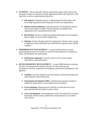 4
Copyright © 2019 Pearson Education, Inc.
● STAFFING—Process through which an organization ensures that it always has
the proper number of employees with the appropriate skills in the right jobs, at the
right time, to achieve organizational objectives.
● Job analysis: Systematic process of determining the skills, duties, and
knowledge required for performing specific jobs in an organization.
● Human resource planning: Systematic process of matching the internal
and external supply of people with job openings anticipated in the
organization over a specified period of time.
● Recruitment: Process of attracting qualified individuals and encouraging
them to apply for work with the organization.
● Selection: Process through which the organization chooses, from a group
of applicants, those individuals best suited both for open positions and the
company.
● PERFORMANCE MANAGEMENT—A goal-oriented activity to ensure
organizational processes are in place to maximize the productivity of employees,
teams, and ultimately, the organization.
● Performance appraisal: A formal system to review and evaluate
individual or team performance.
● HUMAN RESOURCE DEVELOPMENT—A major HRM function consisting
not only of training and development, but also of career planning and
development activities, organization development, performance management, and
appraisal.
● Training: Activities designed to provide learners with the knowledge and
skills needed for their present jobs.
● Organization development (OD): A planned and systematic attempt to
change the organization to a more behavioral environment.
● Career planning: Ongoing process whereby an individual sets career
goals and identifies the means to achieve them.
● Career development: Formal approach used by the organization to ensure
that people with the proper qualifications and experiences are available
when needed.
 
