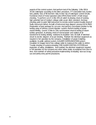 10
aspects of the control system. And perform test of the following 3.8kv Sf6 &
34.5kv switchgear according to the client procedure. CT’s Saturation test, burden
test, polarity test, of 86 lock-lock relay & inter trip of switchgear control circuits.
Functional check of motor operated valve (MOV) Rotor & limit of bolt torque
checking. To perform cut of 13.8kv SF6 oil switch & phasing check of existing
high potential test of medium voltage cable as per client standard. And loop
checking point to point field instrument to remote control system trouble shoot of
faulty instrument defect. As-built of instrument loop diagram process ILD & P&ID
Preparation of loop package for cut-over. And perform commission breaker to trip
testing using of primary current injection system. Perform testing of power
reactor limiting current 13.8kv to 15kv synchronized check & testing of steam
turbine generator. & phasing check of normal power and replace of oil
transformer & testing winding resistance & insulation test. As-built of electrical
circuit & one line diagram of as per drawing. Maintain the electrical equipment as
required in full operation by the company. Installation of power & lighting
auxiliaries & public address system. & ALARM COMMUNICATION system.
Insulation & megger test of low voltage cable to makesure the cable no defect.
Trouble shooting of systems including FIRE ALARM CONTROL SYSTEMS and
inspection of wiring installations. And maintain the electrical equipment required
in full operation by the company any other adhoc duties as assigned from time to
time. And maintain of safety procedure implementing & including lock-out & tag-
out and safety entry permit procedures.
 