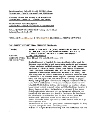 3
Basic Occupational Safety Health with BOSH Certificate
Exclusive Date : From 30 March to 03 April 2009 (40hrs)
Scaffolding Erection with Training & NC-II Certificate
Exclusive Date : From 02 to 22 February 2009 (162hrs)
Basic Computer Networking System
Exclusive Date : From 26 November To 30 December 2003
TOTAL QUALITY MANAGEMENT Training with Certificate
Exclusive Date : 28 Mach 1999
FAMILIAR IN AUSTRALIAN & NEW ZEALAND ELECTRICAL WIRING STANDARD
EMPLOYMENT HISTORY FROM DEFERENT COMPANY:
COMPANY : ATLANTIC GULF & PACIFIC (AG&P) JOINT VENTURE PROJECT With
JGC, KBR, CHIYODA, & ABB, For DARWIN INPEX AUSTRALIA
ICHTHYS ONSHORE LNG FACILITIES MODULAR PROJECT
POSITION : E&I field Foreman
EXCLUSIVE DATES: From 22 April 2015 up to 31 of December 2015
JOB DISCRIPTION: •
Read and interpret of Electrical Drawings & not limited of the single line-
Diagrams, cable schedule power& control cable termination and instrument
Variable installation and Hook-up drawing, tubing and bench supports, and
Installation of cable trays, cabling, lighting poles, feeder & Distribution-
Panels, Switchgear, transformers, PLC, DCS, SCADA, Marshaling Cabinet.
Supervision & Leads groups and distribute the work as per priority, and-
Able to Organized all Activities of Electrical & Instrument installation work
Communicate to the consultant Client, respective supervisors and manager.
Office work and paper works, and able to report of activity and progress.
Writing and speak English communication and good example to workforce
LEAD Perform and Supervise of Fire & Gas Alarm System Installation to the-
LIR& LER Module building facilities, with fabrication and installation of main-
Ladder straight sectional horizontal/ vertical and 90 bend & fittings Cable tray &
Bracket Supports and fittings. And installation of instrument devices such as
Optical smoke detector addressable type, and duct mounted addressable type
Manual call point addressable type, flammable Gas detector, fire alarm beacon
Gas alarm beacon, fire & Gas alarm horn, fire alarm indicator panels, loop
Isolator module, addressable monitor module, explosion proof device,
Intrinsic safe barrier module, high sensitivity smoke detection panels, fire & gas
Detector junction boxes.
And installation and lay-out of Lighting fixtures and bracket supports and fitting
For power & receptacles outlets. And welding outlets.
Perform and assignto Pre-Commissioning work and modification work and
 