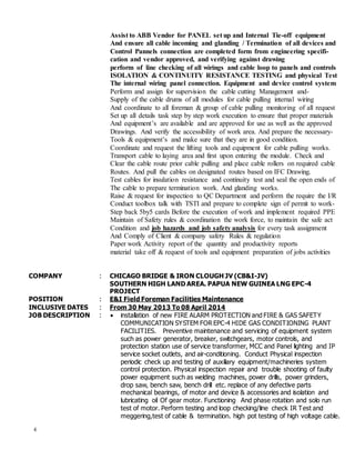 4
Assist to ABB Vendor for PANEL set up and Internal Tie-off equipment
And ensure all cable incoming and glanding / Termination of all devices and
Control Pannels connection are completed form from engineering specifi-
cation and vendor approved, and verifying against drawing
perform of line checking of all wirings and cable loop to panels and controls
ISOLATION & CONTINUITY RESISTANCE TESTING and physical Test
The internal wiring panel connection. Equipment and device control system
Perform and assign for supervision the cable cutting Management and-
Supply of the cable drums of all modules for cable pulling internal wiring
And coordinate to all foreman & group of cable pulling monitoring of all request
Set up all details task step by step work execution to ensure that proper materials
And equipment’s are available and are approved for use as well as the approved
Drawings. And verify the accessibility of work area. And prepare the necessary-
Tools & equipment’s and make sure that they are in good condition.
Coordinate and request the lifting tools and equipment for cable pulling works.
Transport cable to laying area and first upon entering the module. Check and
Clear the cable route prior cable pulling and place cable rollers on required cable
Routes. And pull the cables on designated routes based on IFC Drawing.
Test cables for insulation resistance and continuity test and seal the open ends of
The cable to prepare termination work. And glanding works.
Raise & request for inspection to QC Department and perform the require the I/R
Conduct toolbox talk with TSTI and prepare to complete sign of permit to work-
Step back 5by5 cards Before the execution of work and implement required PPE
Maintain of Safety rules & coordination the work force, to maintain the safe act
Condition and job hazards and job safety analysis for every task assignment
And Comply of Client & company safety Rules & regulation
Paper work Activity report of the quantity and productivity reports
material take off & request of tools and equipment preparation of jobs activities
COMPANY : CHICAGO BRIDGE & IRON CLOUGH JV (CB&I-JV)
SOUTHERN HIGH LAND AREA. PAPUA NEW GUINEA LNG EPC-4
PROJECT
POSITION : E&I Field Foreman Facilities Maintenance
INCLUSIVE DATES : From 30 May 2013 To 08 April 2014
JOB DESCRIPTION :  installation of new FIRE ALARM PROTECTION and FIRE & GAS SAFETY
COMMUNICATION SYSTEM FOR EPC-4 HIDE GAS CONDITIONING PLANT
FACILITIES. Preventive maintenance and servicing of equipment system
such as power generator, breaker, switchgears, motor controls, and
protection station use of service transformer, MCC and Panel lighting and IP
service socket outlets, and air-conditioning. Conduct Physical inspection
periodic check up and testing of auxiliary equipment/machineries system
control protection. Physical inspection repair and trouble shooting of faulty
power equipment such as welding machines, power drills, power grinders,
drop saw, bench saw, bench drill etc. replace of any defective parts
mechanical bearings, of motor and device & accessories and isolation and
lubricating oil Of gear motor. Functioning And phase rotation and solo run
test of motor. Perform testing and loop checking/line check IR Test and
meggering,test of cable & termination. high pot testing of high voltage cable.
 