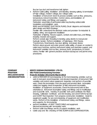 5
Bus bar bus duct and transformer bolt tighten
 Perform Cable pulling installation and Glanding dressing splicing & termination
Of high voltage, medium voltage, low voltage cable.
Installation of instrument bench & process variables such as flow, pressures,
temperature, & level transmitter. Control valves, and installation of
instrument tubing and fittings and supports.
Fabrication assembles of perforated cable tray/ducting cables/cable
trayladders and installation work.
READ and INTERPRET ELECTRICAL PLANS, Circuit diagrams and industrial
plant design and P&ID Drawings.
Familiar with understand the electrical codes and provision for industrial &
building wiring and equipment installation
Fabrication of lighting fixtures support, conduit and cable trays, and fittings,
including bracket and support.
Perform conduit pipe threading & bending using electric & manual and
hydraulic bender. Perform installation of Switchgear, MCC Panels,
Transformers, Panel boards, bus duct, lighting and power divices
Perform above ground and under ground cable pulling of power on conduit &
cable trays/ trenches, perform instrument tubing and stanchion support, and
instrument variables such as flow, pressure, level, temperature, & control
valves. Familiar with general practices and lock-out/tag-out and permit entry
procedures.
COMPANY : KENTZ JORDAN ENGINEERS LTD CO.
POSITION : E&I Field Commissioning Foreman
INCLUSIVE DATES : From 01 October 2012 to 01 March 2013
JOB DESCRIPTION :  LEAD & PERFORM Of Commissioning & Pre-Commissioning activities such as
work & test pack record inspection and physical inspection of instrument field
variables and control valves equipment. inspection and perform of punchlist
work. Check the termination from the panel and terminal block incomplete
cable/core tagging check & inspection of field instrument incomplete
installation of equipment accessories. Check the instrument/valve & flow
orientation,& instrument incomplete tubing and fittings and re-modification
and re-punchlis work. tracking of punchlist work pack certificate the P&ID
Drawing, Calibration Certificate and ISO Drawing and LOCATION for QC/QC
and CLIENT final inspection from progress construction installation. Assist to
equipment supplier for pre-commissioning of equipment and modification
works. Perform of the installation of instrument tubing and fittings, valves
and supports, for Ammonia line
 perform installation of HEAT TRACE CABLE and equipment
element/accessories with termination work.
 Perform cable tray/fittings and fix of support installation work
 Cable Loop and line checking of FIRE ALARM & GAS COMMUNICATION.
 
