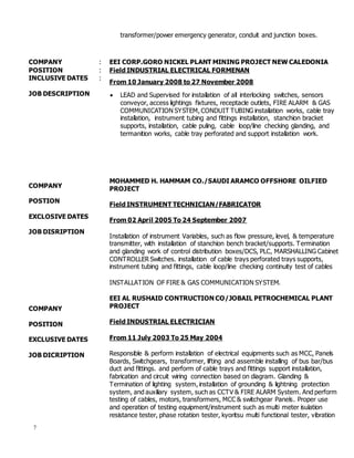7
transformer/power emergency generator, conduit and junction boxes.
COMPANY : EEI CORP.GORO NICKEL PLANT MINING PROJECT NEW CALEDONIA
POSITION : Field INDUSTRIAL ELECTRICAL FORMENAN
INCLUSIVE DATES :
From 10 January 2008 to 27 November 2008
JOB DESCRIPTION
COMPANY
POSTION
EXCLOSIVE DATES
JOB DISRIPTION
COMPANY
POSITION
EXCLUSIVE DATES
JOB DICRIPTION
 LEAD and Supervised for installation of all interlocking switches, sensors
conveyor, access lightings fixtures, receptacle outlets, FIRE ALARM & GAS
COMMUNICATION SYSTEM, CONDUIT TUBING installation works, cable tray
installation, instrument tubing and fittings installation, stanchion bracket
supports, installation, cable puling, cable loop/line checking glanding, and
termanition works, cable tray perforated and support installation work.
MOHAMMED H. HAMMAM CO./SAUDI ARAMCO OFFSHORE OILFIED
PROJECT
Field INSTRUMENT TECHNICIAN/FABRICATOR
From 02 April 2005 To 24 September 2007
Installation of instrument Variables, such as flow pressure, level, & temperature
transmitter, with installation of stanchion bench bracket/supports. Termination
and glanding work of control distribution boxes/DCS, PLC, MARSHALLING Cabinet
CONTROLLER Switches. installation of cable trays perforated trays supports,
instrument tubing and fittings, cable loop/line checking continuity test of cables
INSTALLATION OF FIRE & GAS COMMUNICATION SYSTEM.
EEI AL RUSHAID CONTRUCTION CO/JOBAIL PETROCHEMICAL PLANT
PROJECT
Field INDUSTRIAL ELECTRICIAN
From 11 July 2003 To 25 May 2004
Responsible & perform installation of electrical equipments such as MCC, Panels
Boards, Switchgears, transformer, lifting and assemble installing of bus bar/bus
duct and fittings. and perform of cable trays and fittings support installation,
fabrication and circuit wiring connection based on diagram. Glanding &
Termination of lighting system, installation of grounding & lightning protection
system, and auxiliary system, such as CCTV & FIRE ALARM System. And perform
testing of cables, motors, transformers, MCC & switchgear Panels. Proper use
and operation of testing equipment/instrument such as multi meter isulation
resistance tester, phase rotation tester, kyoritsu multi functional tester, vibration
 