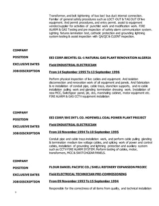 9
COMPANY
POSITION
EXCLUSIVE DATES
JOB DISCRIPTION
COMPANY
POSITION
EXCLUSIVE DATES
JOB DISCRIPTION
COMPANY
POSITION
EXCLUSIVE DATES
JOB DISCRIPTION
Transformer, and bolt tightening of bus bar/ bus duct internal connection.
Familiar of general safety procedures such as LOCT-OUT & TAG OUT Of live
equipment. And permit procedures, and entry permit. assist to equipment
vendor/supplier for activities of punchlist work and modification work. FIRE
ALARM & GAS Testing and pre inspection of safety alarm communication system.
Lighting fixtures lamination test, cathodic protection and grounding lightning
system testing & assist inspection with QA/QC & CLIENT inspection.
EEI CORP.BECHTEL GL-1 NATURAL GAS PLANT RENOVATION ALGERIA
Field INDUSTRIAL ELECTRICIAN
From 14 September 1995 To 13 September 1996
Perform physical inspection of live cables and equipment. And isolation
disconnection and renovation work of all equipment and panels. And fabrication
& re installation of conduit pipe, cable trays, stanchion supports, and re-cable
installation pulling work and glanding termination dressing work. Installation of
new MCC, Switchgear panel, plc, dcs, marshaling cabinet, motor equipment etc.
FIRE ALARM & GAS CCTV equipment installation
EEI CORP/BVI INT’L CO. HOPEWELL COAL POWER PLANT PROJECT
Field INDUSTRIAL ELECTRICIAN
From 10 November 1994 To 10 September 1995
Conduit pipe and cable trays installation work, and perform cable pulling glanding
& termination medium low voltage cables, and splicing work of power and control
cables, installation of grounding and lightning protection and auxiliary system
such as CCTV FIRE ALARM SYSTEM. Perform testing of cables, motor,
transformers, MCC & SWITCHGEAR PANELS.
FLOUR DANIEL PACIFIC CO./SHELL REFINERY EXPANSION PROJEC
Field ELECTRICAL TECHNICIAN PRE-COMMISIONING
From 09 November 1993 To 15 September 1994
Responsible for the correctness of all items from quality, and technical installation
 