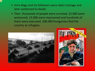 • Imre Nagy and his followers were taken hostage and
  later sentenced to death.
• Then thousands of people were arrested. 22.000 were
  sentenced, 13.000 were imprisoned and hundreds of
  them were executed. 200.000 Hungarians fled the
  country as refugees.
 