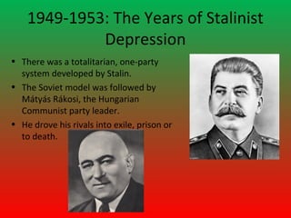 1949-1953: The Years of Stalinist
             Depression
• There was a totalitarian, one-party
  system developed by Stalin.
• The Soviet model was followed by
  Mátyás Rákosi, the Hungarian
  Communist party leader.
• He drove his rivals into exile, prison or
  to death.
 