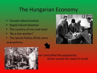 The Hungarian Economy
• Forced collectivisation
• Rapid industrialisation
• The country of iron and steel
• ‘Be a star worker!’
• The Secret Police (ÁVH) were
everywhere.


                      Fear controlled the population,
                              which sowed the seed of revolt.
 