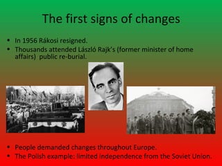 The first signs of changes
• In 1956 Rákosi resigned.
• Thousands attended László Rajk’s (former minister of home
  affairs) public re-burial.




• People demanded changes throughout Europe.
• The Polish example: limited independence from the Soviet Union.
 