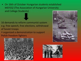 • On 16th of October Hungarian students established
  MEFESZ (The Association of Hungarian University
  and College Students)



16 demands to reform communist system
e.g. free speech, free elections, withdrawal
of Soviet troops
• organized a demonstration to support
Polish freedom fighters
 