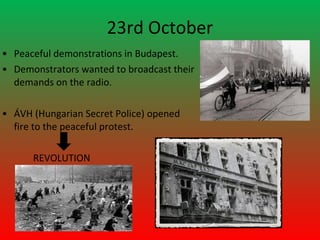 23rd October
• Peaceful demonstrations in Budapest.
• Demonstrators wanted to broadcast their
  demands on the radio.

• ÁVH (Hungarian Secret Police) opened
  fire to the peaceful protest.

      REVOLUTION
 