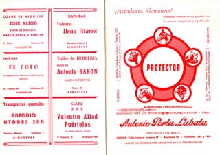C O C H E D E A L Q U I L E R CAFE-BAR
JOSE ALIOD Valentín
VENTA DE BICICLETAS
Dena AtaresV A S C O - B E L G A y ESBELTA
G. Ponte Teléfono 37 General Ponte, 2
ALMUDEVAR A L M U D E V A R
1"*^ • ' • « ^ m — i • i i i i n i a l W H H f l M — M ' M l iWSHBtW
CAFE-BAR Taller de HERRERIA
IEIL C 0 1 © HIJOS DE
lli:L JLIU "¡luí ,!I¡1 ' HA yt^/
Antonio BARONLe desea felices fiestas a su distinguida
clientelaclientela
SALON DEPORTIVO
G. Franco, 67 Teléfono 28 Costa 22
ALMUDEVAR A L M U D E V A R
Transportes generales CAFE
B A R
f S ü v Srfií» iSE tesv r s t i tiJk U S * ¿SPiu
Valentín Aliod
A T A R E S S ü
Puértolas
Camino Molino Teléfono 7
Les desea felices fiesta.';
A L M U D E V A R P. España, 2 ALMUDEVAR
i ..Ms<
K . . . . . . . . . . . . . . .
¡Avicultores, Ganaderos!
Alimentad vuestras aves y ganados con
los piensos compuestos y equilibrados
ALIMENTOS:DE^FAMA;MUNDIAL;rZ=:
DIVISIONARIO PARA LASí PROVINCIAS:|DE|lHUESCA,f|ZARAGOZA Y TERUEL
OFICINAS CENTRALES:
HUESCA: Calle Lanuza, número 19 - Apartado 16 - Teléfonos 1385 y 1954
MAS DE 100 DISTRIBUIDORES EXCLUSIVOS EN LAS TRES PROVINCIAS
 