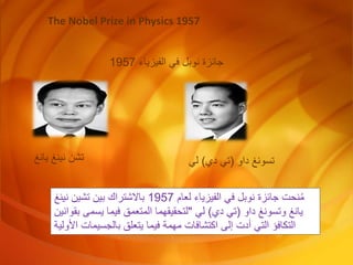 The Nobel Prize in Physics 1957
‫الفيزياء‬ ‫في‬ ‫نوبل‬ ‫جائزة‬
1957
‫يانغ‬ ‫نينغ‬ ‫تشن‬ ‫داو‬ ‫تسونغ‬
(
‫دي‬ ‫تي‬
)
‫لي‬
‫لعام‬ ‫الفيزياء‬ ‫في‬ ‫نوبل‬ ‫جائزة‬ ‫نحت‬ُ‫م‬
1957
‫نينغ‬ ‫تشين‬ ‫بين‬ ‫باالشتراك‬
‫داو‬ ‫وتسونغ‬ ‫يانغ‬
(
‫دي‬ ‫تي‬
)
‫لي‬
"
‫بقواني‬ ‫يسمى‬ ‫فيما‬ ‫المتعمق‬ ‫لتحقيقهما‬
‫ن‬
‫األولي‬ ‫بالجسيمات‬ ‫يتعلق‬ ‫فيما‬ ‫مهمة‬ ‫اكتشافات‬ ‫إلى‬ ‫أدت‬ ‫التي‬ ‫التكافؤ‬
‫ة‬
 