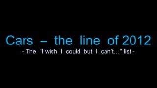 Cars – the line of 2012
  - The “I wish I could but I can’t…” list -
 