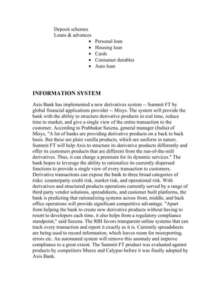 Deposit schemes
          Loans & advances
                          •    Personal loan
                          •    Housing loan
                          •    Cards
                          •    Consumer durables
                          •    Auto loan




INFORMATION SYSTEM
Axis Bank has implemented a new derivatives system -- Summit FT by
global financial applications provider -- Misys. The system will provide the
bank with the ability to structure derivative products in real time, reduce
time to market, and give a single view of the entire transaction to the
customer. According to Prabhakar Saxena, general manager (India) of
Misys, "A lot of banks are providing derivative products on a back to back
basis. But these are plain vanilla products, which are uniform in nature.
Summit FT will help Axis to structure its derivative products differently and
offer its customers products that are different from the run-of-the-mill
derivatives. Thus, it can charge a premium for its dynamic services." The
bank hopes to leverage the ability to rationalize its currently dispersed
functions to provide a single view of every transaction to customers.
Derivative transactions can expose the bank to three broad categories of
risks: counterparty credit risk, market risk, and operational risk. With
derivatives and structured products operations currently served by a range of
third party vendor solutions, spreadsheets, and customer built platforms, the
bank is predicting that rationalizing systems across front, middle, and back
office operations will provide significant competitive advantage. "Apart
from helping the bank to create new derivative products without having to
resort to developers each time, it also helps from a regulatory compliance
standpoint," said Saxena. The RBI favors transparent online systems that can
track every transaction and report it exactly as it is. Currently spreadsheets
are being used to record information, which leaves room for misreporting,
errors etc. An automated system will remove this anomaly and improve
compliance to a great extent. The Summit FT product was evaluated against
products by competitors Murex and Calypso before it was finally adopted by
Axis Bank.
 