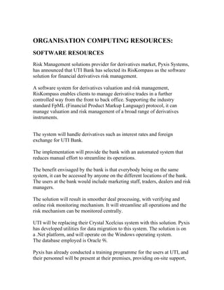 ORGANISATION COMPUTING RESOURCES:
SOFTWARE RESOURCES
Risk Management solutions provider for derivatives market, Pyxis Systems,
has announced that UTI Bank has selected its RisKompass as the software
solution for financial derivatives risk management.

A software system for derivatives valuation and risk management,
RisKompass enables clients to manage derivative trades in a further
controlled way from the front to back office. Supporting the industry
standard FpML (Financial Product Markup Language) protocol, it can
manage valuation and risk management of a broad range of derivatives
instruments.


The system will handle derivatives such as interest rates and foreign
exchange for UTI Bank.

The implementation will provide the bank with an automated system that
reduces manual effort to streamline its operations.

The benefit envisaged by the bank is that everybody being on the same
system, it can be accessed by anyone on the different locations of the bank.
The users at the bank would include marketing staff, traders, dealers and risk
managers.

The solution will result in smoother deal processing, with verifying and
online risk monitoring mechanism. It will streamline all operations and the
risk mechanism can be monitored centrally.

UTI will be replacing their Crystal Xcelcius system with this solution. Pyxis
has developed utilities for data migration to this system. The solution is on
a .Net platform, and will operate on the Windows operating system.
The database employed is Oracle 9i.

Pyxis has already conducted a training programme for the users at UTI, and
their personnel will be present at their premises, providing on-site support,
 