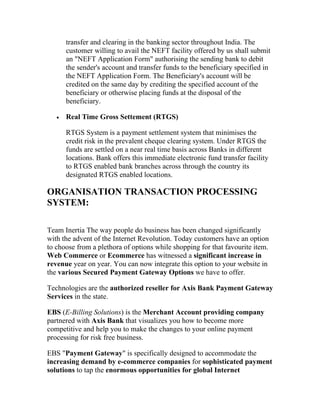 transfer and clearing in the banking sector throughout India. The
       customer willing to avail the NEFT facility offered by us shall submit
       an "NEFT Application Form" authorising the sending bank to debit
       the sender's account and transfer funds to the beneficiary specified in
       the NEFT Application Form. The Beneficiary's account will be
       credited on the same day by crediting the specified account of the
       beneficiary or otherwise placing funds at the disposal of the
       beneficiary.

   •   Real Time Gross Settement (RTGS)

       RTGS System is a payment settlement system that minimises the
       credit risk in the prevalent cheque clearing system. Under RTGS the
       funds are settled on a near real time basis across Banks in different
       locations. Bank offers this immediate electronic fund transfer facility
       to RTGS enabled bank branches across through the country its
       designated RTGS enabled locations.

ORGANISATION TRANSACTION PROCESSING
SYSTEM:

Team Inertia The way people do business has been changed significantly
with the advent of the Internet Revolution. Today customers have an option
to choose from a plethora of options while shopping for that favourite item.
Web Commerce or Ecommerce has witnessed a significant increase in
revenue year on year. You can now integrate this option to your website in
the various Secured Payment Gateway Options we have to offer.

Technologies are the authorized reseller for Axis Bank Payment Gateway
Services in the state.

EBS (E-Billing Solutions) is the Merchant Account providing company
partnered with Axis Bank that visualizes you how to become more
competitive and help you to make the changes to your online payment
processing for risk free business.

EBS "Payment Gateway" is specifically designed to accommodate the
increasing demand by e-commerce companies for sophisticated payment
solutions to tap the enormous opportunities for global Internet
 