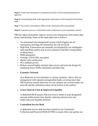 Step 5: Credit card information is transmitted securely to the corresponding bank for
approval.

Step 6: Corresponding bank sends appropriate information to the transaction Processing
bank .

Step 7: The result is forwarded to EBS (via the Transaction Processing Bank).

Step 8: Customer receives a confirmation and is redirected to your (merchant) website.

EBS has taken tremendous steps to secure your transactions from fraud, data
piracy and hacking. Some of the steps taken are as follows

      An automated risk management system which triggers for all
       transactions and flags the transaction for risk involved.
      High Risk Transactions are manually investigated by our intelligence
       team and Risk control unit at your customers and their issuing banks
       working hours.
      RMS parameters.
      Verisign 128 bit SSL encrypted.
      Hacker safe certification.
      PCI Audited servers.
      Robust secured highly strategic data servers and network design for
       sustaining heavy traffic transaction and data load.

   •   Extensive Network

       Axis Bank has its own branches in various locations. Above this our
       arrangement with reputed correspondent banks covering more than
       900 locations ensures that most of your cheques are covered under our
       network and the realisation status can be known at the earliest.

   •   Lower Interest Costs & Improved Liquidity

       A dedicated HUB ensures that you receive funds in your designated
       account within transit time thereby reducing interest costs and
       improving your liquidity position.

   •   Centralised Service Desk

       A dedicated service desk has been started at our Centralised
       Collection and Payment HUB (CCPH) to ensure that your queries are
 