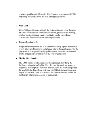 resolved quickly and efficiently. The Customers can contact CCPH
        regarding any query about the MIS or the process flow.



    •   Web CMS

        Web CMS provides you with all the information at a click. Detailed
        MIS like location wise collection and return, product-wise pooling,
        pooling in pipeline (due credit report) etc. can be viewed and
        downloaded from web interface through internet.

    •   Comprehensive MIS

        We provide comprehensive MIS reports like daily report, transaction
        report future credits reports and cheque returned unpaid report. On the
        payments side we provide daily paid - unpaid status for the demand
        drafts, cheques or warrants issued by your Organisation.

    •   Mobile Alert Service

        The CMS clients availing our collection products now have the
        facility to subscribe to Mobile Alert Service for receiving alerts on
        registered mobile phone numbers instantly after the funds are pooled.
        To avail this facility, please visit nearest CMS designated branch or
        log on to our Web CMS to download the form online and send it to
        our branch where your account is maintained.




.
 