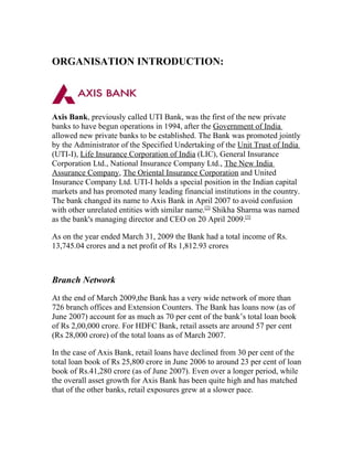 ORGANISATION INTRODUCTION:




Axis Bank, previously called UTI Bank, was the first of the new private
banks to have begun operations in 1994, after the Government of India
allowed new private banks to be established. The Bank was promoted jointly
by the Administrator of the Specified Undertaking of the Unit Trust of India
(UTI-I), Life Insurance Corporation of India (LIC), General Insurance
Corporation Ltd., National Insurance Company Ltd., The New India
Assurance Company, The Oriental Insurance Corporation and United
Insurance Company Ltd. UTI-I holds a special position in the Indian capital
markets and has promoted many leading financial institutions in the country.
The bank changed its name to Axis Bank in April 2007 to avoid confusion
with other unrelated entities with similar name.[2] Shikha Sharma was named
as the bank's managing director and CEO on 20 April 2009.[3]

As on the year ended March 31, 2009 the Bank had a total income of Rs.
13,745.04 crores and a net profit of Rs 1,812.93 crores



Branch Network
At the end of March 2009,the Bank has a very wide network of more than
726 branch offices and Extension Counters. The Bank has loans now (as of
June 2007) account for as much as 70 per cent of the bank’s total loan book
of Rs 2,00,000 crore. For HDFC Bank, retail assets are around 57 per cent
(Rs 28,000 crore) of the total loans as of March 2007.

In the case of Axis Bank, retail loans have declined from 30 per cent of the
total loan book of Rs 25,800 crore in June 2006 to around 23 per cent of loan
book of Rs.41,280 crore (as of June 2007). Even over a longer period, while
the overall asset growth for Axis Bank has been quite high and has matched
that of the other banks, retail exposures grew at a slower pace.
 