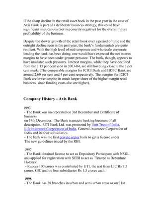 If the sharp decline in the retail asset book in the past year in the case of
Axis Bank is part of a deliberate business strategy, this could have
significant implications (not necessarily negative) for the overall future
profitability of the business.

Despite the slower growth of the retail book over a period of time and the
outright decline seen in the past year, the bank’s fundamentals are quite
resilient. With the high level of mid-corporate and wholesale corporate
lending the bank has been doing, one would have expected the net interest
margins to have been under greater pressure. The bank, though, appears to
have insulated such pressures. Interest margins, while they have declined
from the 3.15 per cent seen in 2003-04, are still hovering close to the 3 per
cent mark. (The comparable margins for ICICI Bank and HDFC Bank are
around 2.60 per cent and 4 per cent respectively. The margins for ICICI
Bank are lower despite its much larger share of the higher margin retail
business, since funding costs also are higher).



Company History - Axis Bank

1993
 - The Bank was incorporated on 3rd December and Certificate of
 business
 on 14th December. The Bank transacts banking business of all
 description. UTI Bank Ltd. was promoted by Unit Trust of India,
 Life Insurance Corporation of India, General Insurance Corporation of
 India and its four subsidiaries.
 - The bank was the first private sector bank to get a license under
 The new guidelines issued by the RBI.

1997
- The Bank obtained license to act as Depository Participant with NSDL
and applied for registration with SEBI to act as `Trustee to Debenture
Holders'.
 - Rupees 100 crores was contributed by UTI, the rest from LIC Rs 7.5
crores, GIC and its four subsidiaries Rs 1.5 crores each.

1998
- The Bank has 28 branches in urban and semi urban areas as on 31st
 