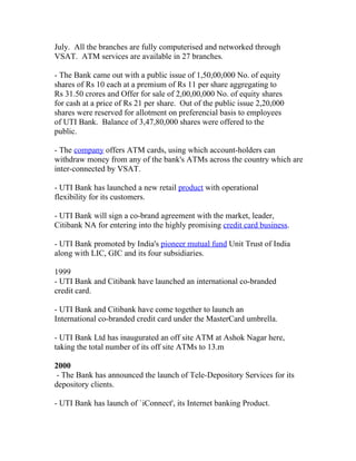 July. All the branches are fully computerised and networked through
VSAT. ATM services are available in 27 branches.

- The Bank came out with a public issue of 1,50,00,000 No. of equity
shares of Rs 10 each at a premium of Rs 11 per share aggregating to
Rs 31.50 crores and Offer for sale of 2,00,00,000 No. of equity shares
for cash at a price of Rs 21 per share. Out of the public issue 2,20,000
shares were reserved for allotment on preferencial basis to employees
of UTI Bank. Balance of 3,47,80,000 shares were offered to the
public.

- The company offers ATM cards, using which account-holders can
withdraw money from any of the bank's ATMs across the country which are
inter-connected by VSAT.

- UTI Bank has launched a new retail product with operational
flexibility for its customers.

- UTI Bank will sign a co-brand agreement with the market, leader,
Citibank NA for entering into the highly promising credit card business.

- UTI Bank promoted by India's pioneer mutual fund Unit Trust of India
along with LIC, GIC and its four subsidiaries.

1999
- UTI Bank and Citibank have launched an international co-branded
credit card.

- UTI Bank and Citibank have come together to launch an
International co-branded credit card under the MasterCard umbrella.

- UTI Bank Ltd has inaugurated an off site ATM at Ashok Nagar here,
taking the total number of its off site ATMs to 13.m

2000
 - The Bank has announced the launch of Tele-Depository Services for its
depository clients.

- UTI Bank has launch of `iConnect', its Internet banking Product.
 