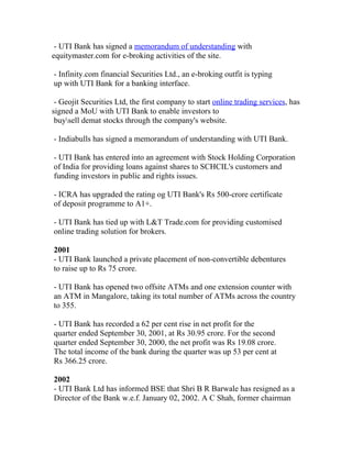 - UTI Bank has signed a memorandum of understanding with
equitymaster.com for e-broking activities of the site.

- Infinity.com financial Securities Ltd., an e-broking outfit is typing
up with UTI Bank for a banking interface.

 - Geojit Securities Ltd, the first company to start online trading services, has
signed a MoU with UTI Bank to enable investors to
 buysell demat stocks through the company's website.

- Indiabulls has signed a memorandum of understanding with UTI Bank.

- UTI Bank has entered into an agreement with Stock Holding Corporation
of India for providing loans against shares to SCHCIL's customers and
funding investors in public and rights issues.

- ICRA has upgraded the rating og UTI Bank's Rs 500-crore certificate
of deposit programme to A1+.

- UTI Bank has tied up with L&T Trade.com for providing customised
online trading solution for brokers.

2001
- UTI Bank launched a private placement of non-convertible debentures
to raise up to Rs 75 crore.

- UTI Bank has opened two offsite ATMs and one extension counter with
an ATM in Mangalore, taking its total number of ATMs across the country
to 355.

- UTI Bank has recorded a 62 per cent rise in net profit for the
quarter ended September 30, 2001, at Rs 30.95 crore. For the second
quarter ended September 30, 2000, the net profit was Rs 19.08 crore.
The total income of the bank during the quarter was up 53 per cent at
Rs 366.25 crore.

2002
- UTI Bank Ltd has informed BSE that Shri B R Barwale has resigned as a
Director of the Bank w.e.f. January 02, 2002. A C Shah, former chairman
 