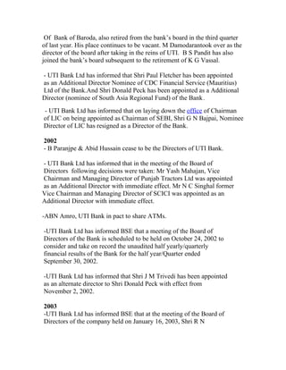 Of Bank of Baroda, also retired from the bank’s board in the third quarter
of last year. His place continues to be vacant. M Damodarantook over as the
director of the board after taking in the reins of UTI. B S Pandit has also
joined the bank’s board subsequent to the retirement of K G Vassal.

- UTI Bank Ltd has informed that Shri Paul Fletcher has been appointed
as an Additional Director Nominee of CDC Financial Service (Mauritius)
Ltd of the Bank.And Shri Donald Peck has been appointed as a Additional
Director (nominee of South Asia Regional Fund) of the Bank.
- UTI Bank Ltd has informed that on laying down the office of Chairman
of LIC on being appointed as Chairman of SEBI, Shri G N Bajpai, Nominee
Director of LIC has resigned as a Director of the Bank.

2002
- B Paranjpe & Abid Hussain cease to be the Directors of UTI Bank.

- UTI Bank Ltd has informed that in the meeting of the Board of
Directors following decisions were taken: Mr Yash Mahajan, Vice
Chairman and Managing Director of Punjab Tractors Ltd was appointed
as an Additional Director with immediate effect. Mr N C Singhal former
Vice Chairman and Managing Director of SCICI was appointed as an
Additional Director with immediate effect.

-ABN Amro, UTI Bank in pact to share ATMs.

-UTI Bank Ltd has informed BSE that a meeting of the Board of
Directors of the Bank is scheduled to be held on October 24, 2002 to
consider and take on record the unaudited half yearly/quarterly
financial results of the Bank for the half year/Quarter ended
September 30, 2002.

-UTI Bank Ltd has informed that Shri J M Trivedi has been appointed
as an alternate director to Shri Donald Peck with effect from
November 2, 2002.

2003
-UTI Bank Ltd has informed BSE that at the meeting of the Board of
Directors of the company held on January 16, 2003, Shri R N
 