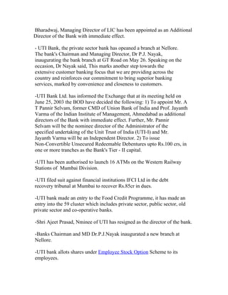 Bharadwaj, Managing Director of LIC has been appointed as an Additional
Director of the Bank with immediate effect.

- UTI Bank, the private sector bank has opeaned a branch at Nellore.
The bank's Chairman and Managing Director, Dr P.J. Nayak,
inaugurating the bank branch at GT Road on May 26. Speaking on the
occasion, Dr Nayak said, This marks another step towards the
extensive customer banking focus that we are providing across the
country and reinforces our commitment to bring superior banking
services, marked by convenience and closeness to customers.

-UTI Bank Ltd. has informed the Exchange that at its meeting held on
June 25, 2003 the BOD have decided the following: 1) To appoint Mr. A
T Pannir Selvam, former CMD of Union Bank of India and Prof. Jayanth
Varma of the Indian Institute of Management, Ahmedabad as additional
directors of the Bank with immediate effect. Further, Mr. Pannir
Selvam will be the nominee director of the Administrator of the
specified undertaking of the Unit Trust of India (UTI-I) and Mr.
Jayanth Varma will be an Independent Director. 2) To issue
Non-Convertible Unsecured Redeemable Debentures upto Rs.100 crs, in
one or more tranches as the Bank's Tier - II capital.

-UTI has been authorised to launch 16 ATMs on the Western Railway
Stations of Mumbai Division.

-UTI filed suit against financial institutions IFCI Ltd in the debt
recovery tribunal at Mumbai to recover Rs.85cr in dues.

 -UTI bank made an entry to the Food Credit Programme, it has made an
 entry into the 59 cluster which includes private sector, public sector, old
private sector and co-operative banks.

-Shri Ajeet Prasad, Nminee of UTI has resigned as the director of the bank.

-Banks Chairman and MD Dr.P.J.Nayak inaugurated a new branch at
Nellore.

-UTI bank allots shares under Employee Stock Option Scheme to its
employees.
 