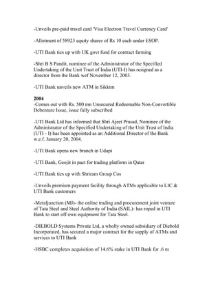 -Unveils pre-paid travel card 'Visa Electron Travel Currency Card'

-Allotment of 58923 equity shares of Rs 10 each under ESOP.

-UTI Bank ties up with UK govt fund for contract farming

-Shri B S Pandit, nominee of the Administrator of the Specified
Undertaking of the Unit Trust of India (UTI-I) has resigned as a
director from the Bank wef November 12, 2003.

-UTI Bank unveils new ATM in Sikkim

2004
-Comes out with Rs. 500 mn Unsecured Redeemable Non-Convertible
Debenture Issue, issue fully subscribed

-UTI Bank Ltd has informed that Shri Ajeet Prasad, Nominee of the
Administrator of the Specified Undertaking of the Unit Trust of India
(UTI - I) has been appointed as an Additional Director of the Bank
w.e.f. January 20, 2004.

-UTI Bank opens new branch in Udupi

-UTI Bank, Geojit in pact for trading platform in Qatar

-UTI Bank ties up with Shriram Group Cos

-Unveils premium payment facility through ATMs applicable to LIC &
UTI Bank customers

-Metaljunction (MJ)- the online trading and procurement joint venture
of Tata Steel and Steel Authority of India (SAIL)- has roped in UTI
Bank to start off own equipment for Tata Steel.

-DIEBOLD Systems Private Ltd, a wholly owned subsidiary of Diebold
Incorporated, has secured a major contract for the supply of ATMs and
services to UTI Bank

-HSBC completes acquisition of 14.6% stake in UTI Bank for .6 m
 