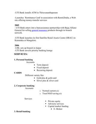 -UTI Bank installs ATM in Thiruvananthapuram

-Launches `Remittance Card' in association with Remit2India, a Web
site offering money-transfer services

2005
- UTI Bank enters into a bancassurance partnership with Bajaj Allianz
General for selling general insurance products through its branch
network.

-UTI Bank launches its first Satellite Retail Assets Centre (SRAC) in
Karnataka at Mangalore.

2006
-UBL sets up branch in Jaipur
-UTI Bank unveils priority banking lounge
SERVICES:

1. Personal banking
             Accounts
                      • Term deposit
                      • Fixed deposit
                      • Recurring deposit
CARDS
            Different variety like
                      • Gold plus & gold card
                      • Silver plus & silver card

2. Corporate banking
           Accounts
                            o Normal current a/c
                            o Trust/NGO saving a/c

           Services
                                   Private equity
                                   Advisory services
                                   Capital market funding
                                       • E- Broker
3. Retail banking
 