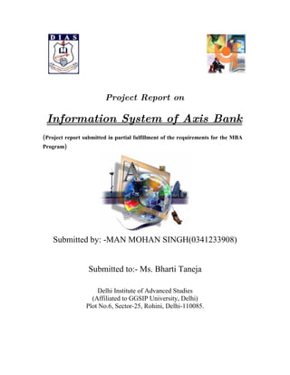 Project Report on

 Information System of Axis Bank
(Project report submitted in partial fulfillment of the requirements for the MBA
Program)




    Submitted by: -MAN MOHAN SINGH(0341233908)


                  Submitted to:- Ms. Bharti Taneja

                     Delhi Institute of Advanced Studies
                   (Affiliated to GGSIP University, Delhi)
                 Plot No.6, Sector-25, Rohini, Delhi-110085.
 