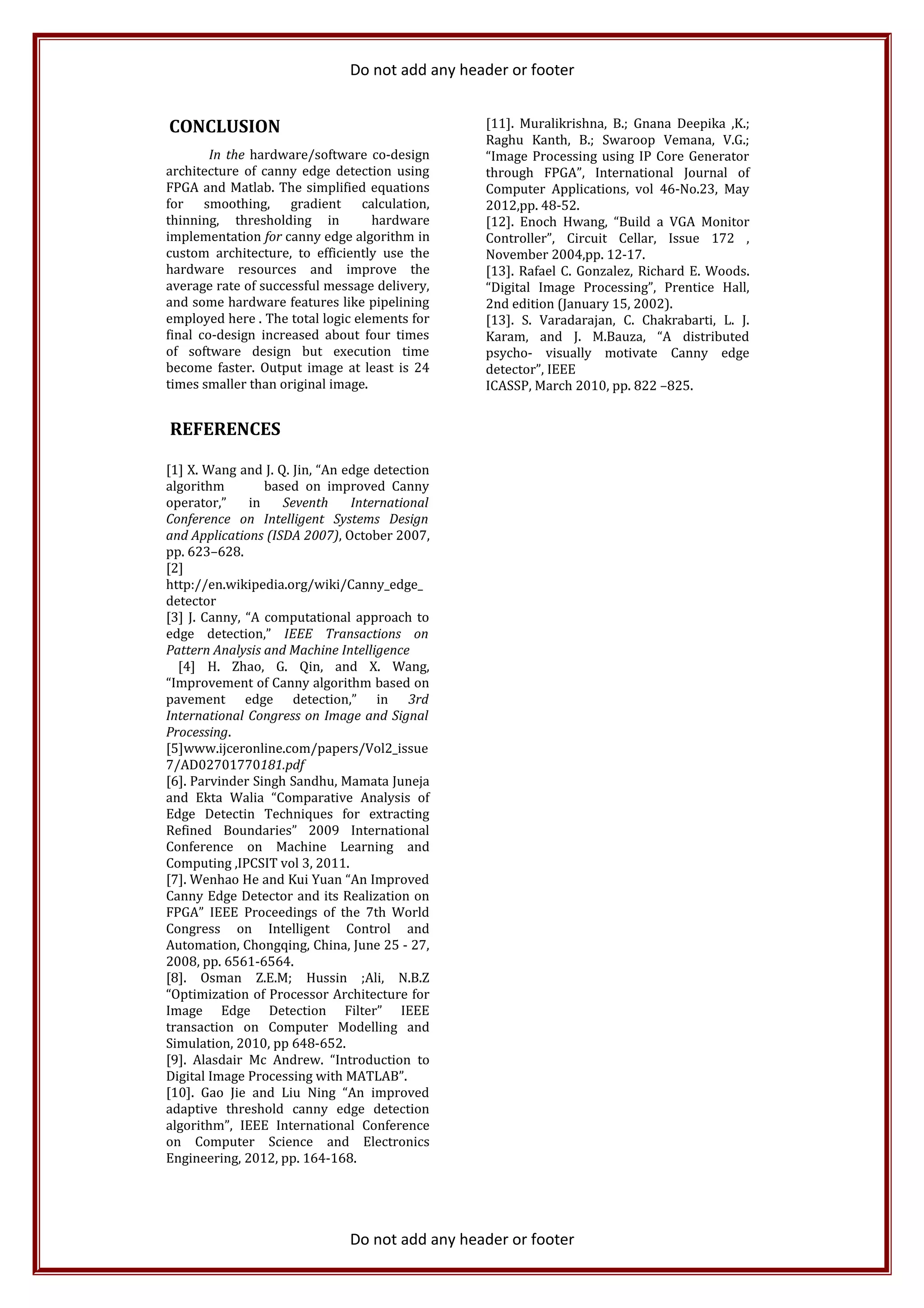 Do not add any header or footer
CONCLUSION
In the hardware/software co-design
architecture of canny edge detection using
FPGA and Matlab. The simplified equations
for smoothing, gradient calculation,
thinning, thresholding in hardware
implementation for canny edge algorithm in
custom architecture, to efficiently use the
hardware resources and improve the
average rate of successful message delivery,
and some hardware features like pipelining
employed here . The total logic elements for
final co-design increased about four times
of software design but execution time
become faster. Output image at least is 24
times smaller than original image.
REFERENCES
[1] X. Wang and J. Q. Jin, “An edge detection
algorithm based on improved Canny
operator,” in Seventh International
Conference on Intelligent Systems Design
and Applications (ISDA 2007), October 2007,
pp. 623–628.
[2]
http://en.wikipedia.org/wiki/Canny_edge_
detector
[3] J. Canny, “A computational approach to
edge detection,” IEEE Transactions on
Pattern Analysis and Machine Intelligence
[4] H. Zhao, G. Qin, and X. Wang,
“Improvement of Canny algorithm based on
pavement edge detection,” in 3rd
International Congress on Image and Signal
Processing.
[5]www.ijceronline.com/papers/Vol2_issue
7/AD02701770181.pdf
[6]. Parvinder Singh Sandhu, Mamata Juneja
and Ekta Walia “Comparative Analysis of
Edge Detectin Techniques for extracting
Refined Boundaries” 2009 International
Conference on Machine Learning and
Computing ,IPCSIT vol 3, 2011.
[7]. Wenhao He and Kui Yuan “An Improved
Canny Edge Detector and its Realization on
FPGA” IEEE Proceedings of the 7th World
Congress on Intelligent Control and
Automation, Chongqing, China, June 25 - 27,
2008, pp. 6561-6564.
[8]. Osman Z.E.M; Hussin ;Ali, N.B.Z
“Optimization of Processor Architecture for
Image Edge Detection Filter” IEEE
transaction on Computer Modelling and
Simulation, 2010, pp 648-652.
[9]. Alasdair Mc Andrew. “Introduction to
Digital Image Processing with MATLAB”.
[10]. Gao Jie and Liu Ning “An improved
adaptive threshold canny edge detection
algorithm”, IEEE International Conference
on Computer Science and Electronics
Engineering, 2012, pp. 164-168.
[11]. Muralikrishna, B.; Gnana Deepika ,K.;
Raghu Kanth, B.; Swaroop Vemana, V.G.;
“Image Processing using IP Core Generator
through FPGA”, International Journal of
Computer Applications, vol 46-No.23, May
2012,pp. 48-52.
[12]. Enoch Hwang, “Build a VGA Monitor
Controller”, Circuit Cellar, Issue 172 ,
November 2004,pp. 12-17.
[13]. Rafael C. Gonzalez, Richard E. Woods.
“Digital Image Processing”, Prentice Hall,
2nd edition (January 15, 2002).
[13]. S. Varadarajan, C. Chakrabarti, L. J.
Karam, and J. M.Bauza, “A distributed
psycho- visually motivate Canny edge
detector”, IEEE
ICASSP, March 2010, pp. 822 –825.
Do not add any header or footer
 