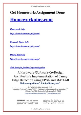 Do not add any header or footer
Get Homework/Assignment Done
Homeworkping.com
Homework Help
https://www.homeworkping.com/
Research Paper help
https://www.homeworkping.com/
Online Tutoring
https://www.homeworkping.com/
click here for freelancing tutoring sites
A Hardware/Software Co-Design
Architecture Implementation of Canny
Edge Detection using FPGA and MATLAB
Mallavarapu.Ramu1
; T.V.S.Adinarayana2
M.Tech (Embedded Systems & VLSI)1
Associate Professor2
, Dept of ECE1, 2
, Prakasam engineering college, kandukuru1, 2
Affiliated to JNTU, Kakinada, Andhra Pradesh, INDIA
ramu.mallavarapu@yahoo.com1
; aditvs@yahoo.com2
ABSTRACT Canny edge detection
plays an important role in digital image
processing and computer vision
applications. This algorithm is very
complex due to heavy stages like
smoothing, gradient calculation,
Do not add any header or footer
 