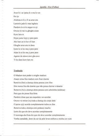 Apostila - Ewe (Folhas)
Arun ki i se ipeta di 0 ma Ie nm
Ka iju
Alubosa ni ki e fi sa arun ara
Lamorin jade ki maa lagbara
Pandoro 10 ni ki eegun re oji
Oruwo 10 ree ru gbogbo aisan
Kuro lara re
Nijoo jumo lojiji ji pere pere
Ako kan un ni ke e fi kan
Gbogbo arun ara re danu
Iyere 10 ni ko ma ji pere pere
Adan 10 ni ko maji pere pere
Agemo de alawo awo gba awo
Ti ko dara kuro lara mi
Traducao
o Maduro tern poder e orogbo maduro
Ataare orisa fica maduro sem ficar doente
Remova (fon) a doen<;adesta pessoa com Ifon
Ifon nunca fica tao doente que nao possa cheirar 0 deserto
Remova (As) a doen<;adesta pessoa com cebolinha (alubosa)
Para que ele possa fica forte.
Pandoro disse que seu esqueleto vai acordar
Oruwo va retirar (ru) toda a doen<;ado corpo dele.
opeixe ojiji acorda completamente todos os dias
Remova toda a doen<;acom potlissio macho
Iyere diz que ele deve acordar completamente
o morcego-da- fruta diz que ele deve acordar completamente
Venha camaleao, dono da cor da pele levar embora a minha cor ruim
 