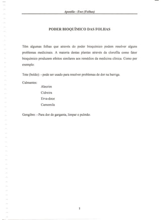 Apostila - Ewe (Folhas)
PODER BIOQUIMICO DAS FOLHAS
Tern algumas folhas que atraves do poder bioquimico podem resolver alguns
problemas medicinais. A maioria destas plantas atraves da clorofila como fator
bioquimico produzem efeitos similares aos remedios da medicina clinica. Como por
exemplo:
Tete (boldo): - pode ser usado para resolver problemas de dor na barriga.
Calmantes:
Alecrim
Cidreira
Erva-doce
Camomila
 