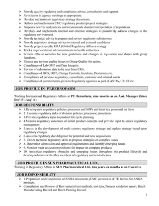  Provide quality regulatory and compliance advice, consultation and support.
 Participates in agency meetings as appropriate.
 Develop and maintain regulatory strategy documents.
 Defines and implements CMC regulatory product/project strategies.
 Proposes new/revised policies and recommends standard interpretation of regulations.
 Develops and implements internal and external strategies to proactively address changes in the
regulatory environment
 Provide technical advice to prepare and review regulatory submissions
 Provide regulatory strategy advice to internal and external candidates
 Provide project specific GRA (Global Regulatory Affairs) strategy
 Tracks implementation of commitments to health authorities
 Screens official websites for new guidelines and changes in legislation and shares with group
functions.
 Elevate any serious quality issues to Group Quality for action.
 Compliance of Lab GMP and Data Integrity.
 Review of submission data to be sent from CRA.
 Compliance of OOS, OOT, Change Controls, Incidents, Deviations etc.
 Compliance of previous regulatory, consultants, customer and internal audits
 Compliance of commitments given to Regulatory agencies as part of ANDA, CR, IR etc.
JOB PROFILE IN PT.BERNOFARM
Working International Regulatory Affairs at PT. Bernofarm, nine months as an Asst. Manager (Since
Dec’13 –Aug’14)
 1.Develop new regulatory policies; processes and SOPs and train key personnel on them
 2. Evaluate regulatory risks of division policies; processes; procedures
 3.Provide regulatory input to product life cycle planning
 4.Monitor regulatory outcomes of initial product concepts and provide input to senior regulatory
management
 5.Assist in the development of multi country regulatory strategy and update strategy based upon
regulatory changes
 6.Assist in regulatory due diligence for potential and new acquisitions
 7. Utilize technical regulatory skills to propose strategies on complex issues
 8. Determine submission and approval requirements and Identify emerging issues
 9. Monitor trade association positions for impact on company products
 10. Anticipate regulatory obstacles and emerging issues throughout the product lifecycle and
develop solutions with other members of regulatory and related teams
Working in Regulatory Affairs at SUN Pharmaceutical Ltd., two years six months as an Executive
 1.Preparation and compilation of ANDA documents (CMC section) in eCTD format for ANDA
products.
 Compilation and Review of Raw material test methods, test data, Process validation report, Batch
Manufacturing Record and Batch Packing Record.
3
JOB RESPONSIBILITY
JOB PROFILE IN SUN PHARMACUTICAL LTD.,
JOB RESPONSIBILITY
 