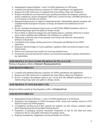  Independently Prepared Modules 2 and 3 of ANDA Submission in CTD format.
 Compiled and submitted deficiency responses for ANDA amendments and supplements.
 Response the CMC deficiencies in stipulated time frame (Minor, Major and Telephonic).
 Worked with different cross-functional teams including formulation development, analytical,
quality complacence, project management, R&D team, commercial team, and R&D operations on
several projects to develop new products.
 Managed multiple projects in support of departmental plan: Independently planned, managed, and
completed technical programs necessary to design, development and optimization of new
products.
 Review of product development report as per revised ICH Q8, Q9&Q10 guidelines and try to
implementing design space and quality by design concept.
 Proven ability to effectively manage time and multiple projects, contribute effectively to project
teams, achieve deadlines and collaborate with colleagues on a global level.
 Additionally, inform the team of any potential issues which may affect the critical quality
attributes in the product.
 Contributed to the strategy, drafting and review of documents and labeling for the ANDA
registration.
 Keep up to date knowledge of various guidelines, regulatory affairs and technical aspects as per
market trends.
 Interact cross functional team member for resolving technical issues.
 Ensured that local and international websites were monitored and updates regularly distributed to
key stakeholders.
JOB PROFILE IN MACLEODS PHARMACEUTICALS LTD.
Working in Regulatory Affairs at Macleod’s Pharmaceutical Ltd.
JOB RESPONSIBILITY
 Compiled and submitted deficiency responses for ANDA amendments and supplements.
 Response the CMC deficiencies in stipulated time frame (Minor, Major and Telephonic).
 Review of product development report as per revised ICH Q8, Q9&Q10 guidelines and try to
implementing design space and quality by design concept.
JOB PROFILE IN WOCKHARDT LTD.
Worked in Global scientific & Drug Regulatory Affair at Wockhardt Ltd.
JOB RESPONSIBILITY
 Independently Prepared Modules 1, 2 and 3 of ANDA Submission in eCTD format.
 Preparation and compilation of ANDA documents (CMC section and Labeling section) in CTD
format for liquid oral ANDA products.
 3.Compilation and Reviewed of Raw material test methods, test data, Process validation report,
Batch Manufacturing Record and Batch Packing Record.
 Preparation of packaging materials documents, Preparation of side by side label and carton
comparison, Review and update information for package inserts.
 Preparing Amendments, Supplements and Annual Reports for ANDA’s.
4
 