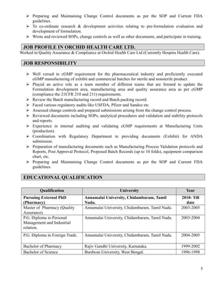  Preparing and Maintaining Change Control documents as per the SOP and Current FDA
guidelines.
 To co-ordinate research & development activities relating to pre-formulation evaluation and
development of formulation.
 Wrote and reviewed SOPs, change controls as well as other documents, and participate in training.
JOB PROFILE IN ORCHID HEALTH CARE LTD.
Worked in Quality Assurance & Compliance at Orchid Health Care Ltd (Currently Hospira Health Care).
JOB RESPONSIBILITY
 Well versed in cGMP requirement for the pharmaceutical industry and proficiently executed
cGMP manufacturing of exhibit and commercial batches for sterile and nonsterile product.
 Played an active role as a team member of different teams that are formed to update the
Formulation development area, manufacturing area and quality assurance area as per cGMP
(compliance the 21CFR 210 and 211) requirements.
 Review the Batch manufacturing record and Batch packing record.
 Faced various regulatory audits like USFDA, Pfizer and Sandoz etc.
 Assessed change controls and prepared submissions arising from the change control process.
 Reviewed documents including SOPs, analytical procedures and validation and stability protocols
and reports.
 Experience in internal auditing and validating cGMP requirements at Manufacturing Units
(production).
 Coordination with Regulatory Department to providing documents (Exhibit) for ANDA
submission.
 Preparation of manufacturing documents such as Manufacturing Process Validation protocols and
Reports, Post Approval Protocol, Proposed Batch Records (up to 10 folds), equipment comparison
chart, etc.
 Preparing and Maintaining Change Control documents as per the SOP and Current FDA
guidelines.
EDUCATIONAL QUALIFICATION
Qualification University Year
Pursuing External PhD
(Pharmacy)
Annamalai University, Chidambaram, Tamil
Nadu.
2010- Till
date
Master of Pharmacy (Quality
Assurance).
Annamalai University, Chidambaram, Tamil Nadu. 2003-2005
P.G. Diploma in Personal
Management and Industrial
relation.
Annamalai University, Chidambaram, Tamil Nadu. 2003-2004
P.G. Diploma in Foreign Trade. Annamalai University, Chidambaram, Tamil Nadu. 2004-2005
Bachelor of Pharmacy Rajiv Gandhi University, Karnataka. 1999-2002
Bachelor of Science Burdwan University, West Bengal. 1996-1998
5
 