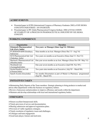 ACHIEVEMENTS
• Presented paper in ICIPG (International Congress of Pharmacy Graduates 2003) of SIX SIGMA
CONCEPTS INDUSTRIES –AN OVERVIEW.
• Presented paper in IPC (India Pharmaceutical Congress Kolkata -2004 of EVALUATION
OF STABILITY OF A PROCESS IN PHARMACEUTICAL INDUSTRY BY SIX SIGMA
CONCEPT.
WORKING EXPERIENCE
Organization Duration
Glenmark Pharmaceutical
Ltd. (GoA, India)
Two years as Manager (Since Sept’14 -Till date)
PT.BERNOFARM (Surabaya,
Indonesia)
Nine months as an Asst. Manager (Since Dec’13 –Aug’14)
SUN Pharmaceutical Ind. Ltd.
(Vadodara, India)
Two years six months as an Executive (Since June’11 -Nov'13)
Macleod’s Pharmaceutical Ltd.
(Mumbai,India)
One year seven months as an Asst. Manager (Since Nov’09 –May’11)
Wockhardt Ltd.
(Aurangabad,India)
One year seven months as an Executive (April’08- Nov’09 )
Orchid Health Care Ltd.
(Chennai,India)
Two years nine months as an Executive ( July’05 – March’08)
Sanofi-Aventis (Goa,India) Six months Dissertation as part of Master in Pharmacy programmed
(Sep’04 – March’05)
INITIATIVES TAKEN
Maintaining Daily Reports of the Team members. Strategic planning to bring products to market and
advise other departments within the business on regulatory matters.
Review of processes and procedures to improve efficiency and results within the department.
Maintain and develop relationships with local and international regulatory bodies.
STRENGHTS
Honest excellent Interpersonal skills.
Timely provision of service and documentation.
Meeting submission and approval registration plans.
Provision of viable regulatory strategies.
Timely resolution of regulatory issues and challenges.
Colleague and team engagement.
Good team player, listener and motivator.
6
 