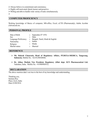  Always believe in commitment and consistency.
 Highly self-motivated, Quick learner and proactive.
 Willing and able to handle wide variety of tasks simultaneously.

COMPUTER PROFICIENCY
Working knowledge of Basics of computer, MS-office, Excel, eCTD (Pharmaready), Adobe Acrobat
(Advanced) etc.
PERSONAL PROFILE
Date of Birth : September 6th 1976
Sex : Male
Language Proficiency : Bengali, Tamil, Hindi & English
Nationality : Indian
Religion : Hindu
Marital status : Married
REFERENCE
 Mr. Rakesh Chaurasia, Head of Regulatory Affairs, PT.DEXA-MEDICA, Tangerang,
Indonesia, Mobile No. +62-81290368046.
 Dr. Abhay Muthal, Vice President, Regulatory Affair dept. SUN Pharmaceutical Ltd.
Vadodara, India. Mobile No. +919909969532.
The above mention data’s are true to the best of my knowledge and understanding.
Thanking you,
Santanu Roy
Place: GoA, India
Date:22/08/2016
7
DECLARATION
 