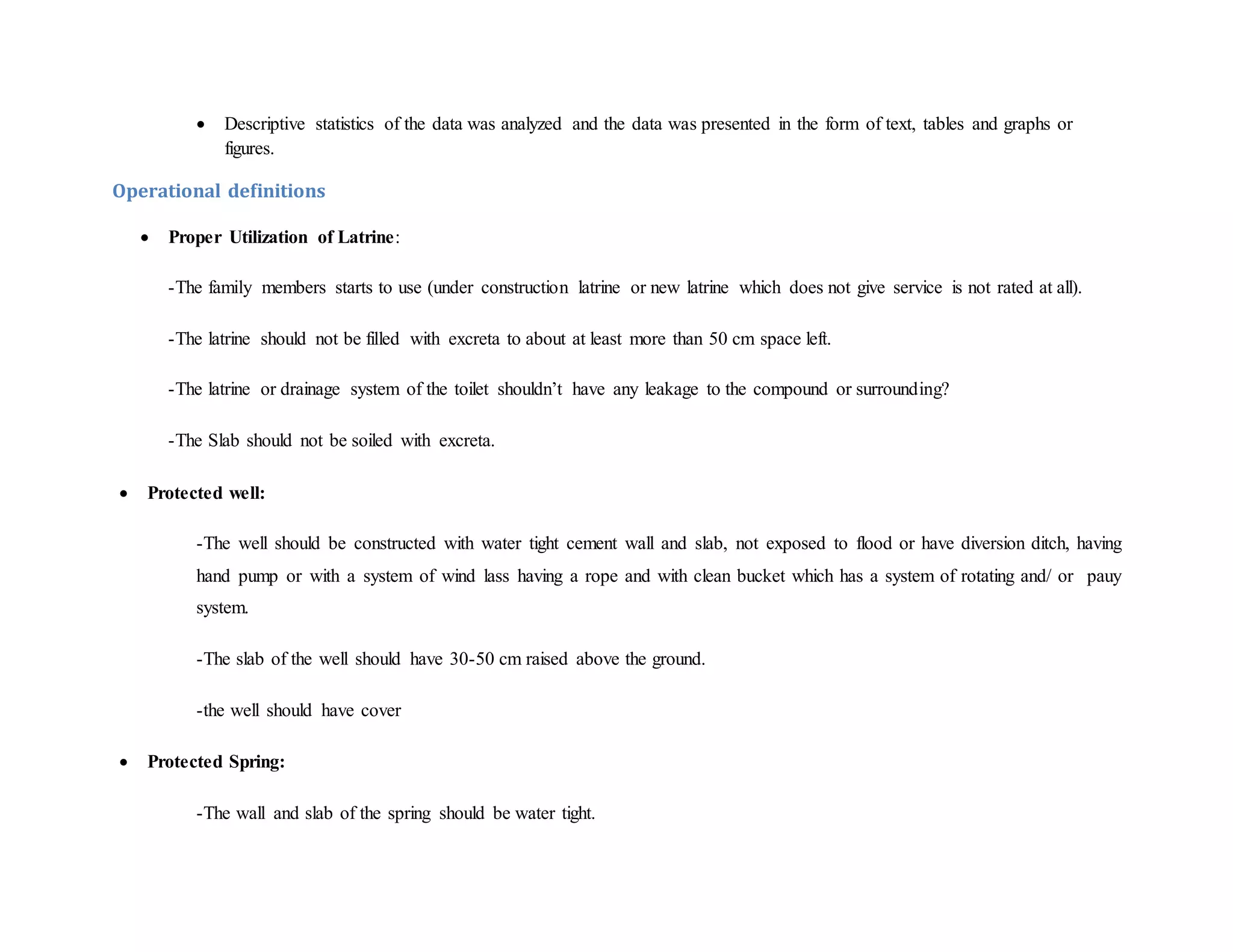  Descriptive statistics of the data was analyzed and the data was presented in the form of text, tables and graphs or
figures.
Operational definitions
 Proper Utilization of Latrine:
-The family members starts to use (under construction latrine or new latrine which does not give service is not rated at all).
-The latrine should not be filled with excreta to about at least more than 50 cm space left.
-The latrine or drainage system of the toilet shouldn’t have any leakage to the compound or surrounding?
-The Slab should not be soiled with excreta.
 Protected well:
-The well should be constructed with water tight cement wall and slab, not exposed to flood or have diversion ditch, having
hand pump or with a system of wind lass having a rope and with clean bucket which has a system of rotating and/ or pauy
system.
-The slab of the well should have 30-50 cm raised above the ground.
-the well should have cover
 Protected Spring:
-The wall and slab of the spring should be water tight.
 