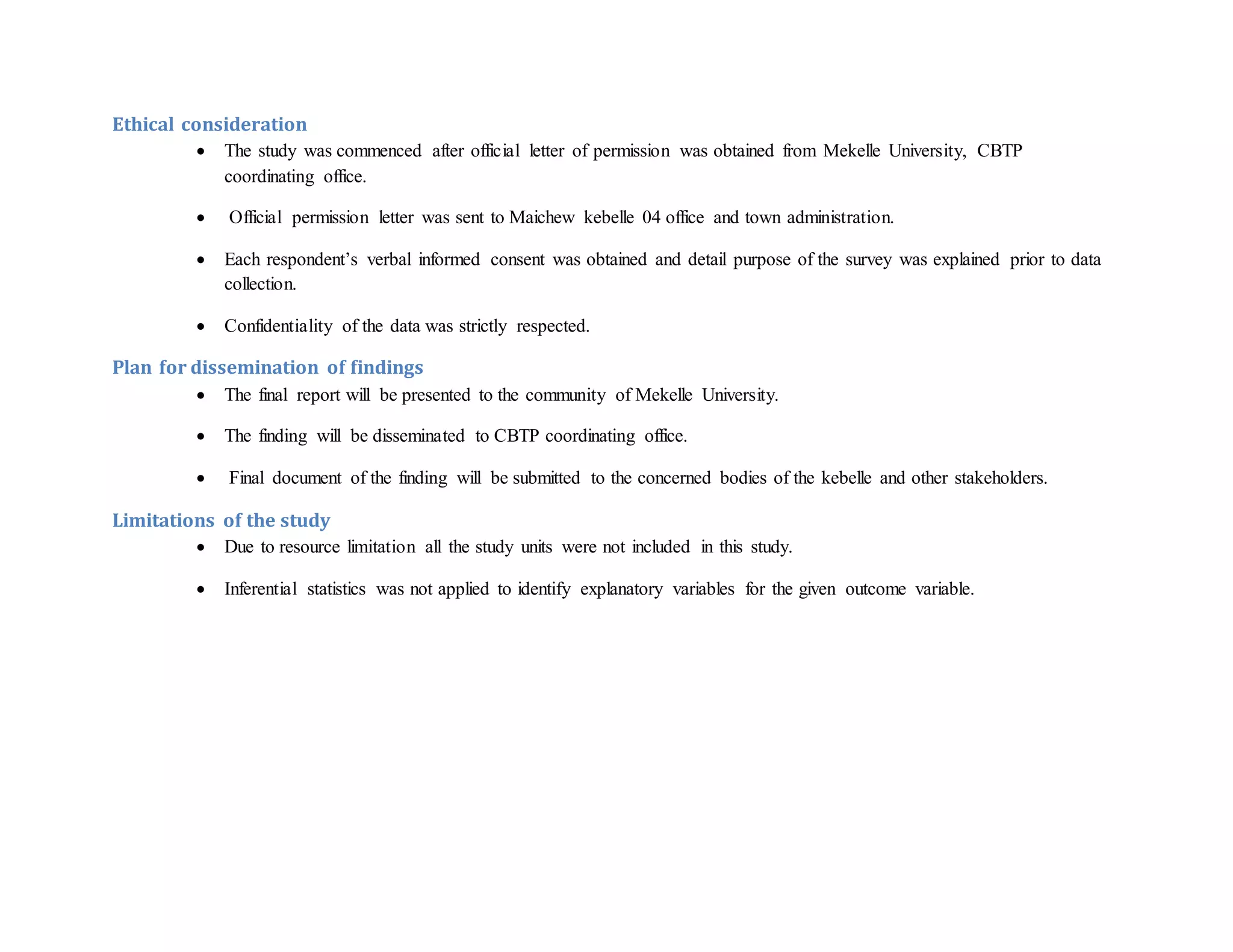 Ethical consideration
 The study was commenced after official letter of permission was obtained from Mekelle University, CBTP
coordinating office.
 Official permission letter was sent to Maichew kebelle 04 office and town administration.
 Each respondent’s verbal informed consent was obtained and detail purpose of the survey was explained prior to data
collection.
 Confidentiality of the data was strictly respected.
Plan for dissemination of findings
 The final report will be presented to the community of Mekelle University.
 The finding will be disseminated to CBTP coordinating office.
 Final document of the finding will be submitted to the concerned bodies of the kebelle and other stakeholders.
Limitations of the study
 Due to resource limitation all the study units were not included in this study.
 Inferential statistics was not applied to identify explanatory variables for the given outcome variable.
 